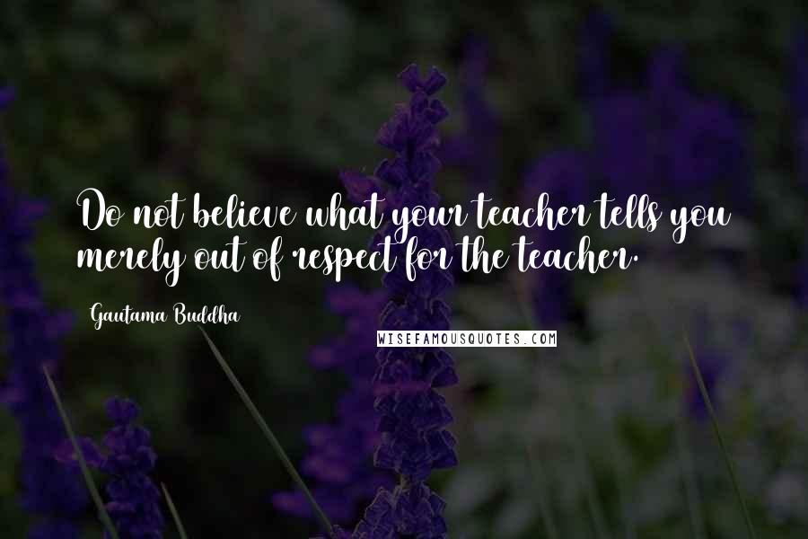 Gautama Buddha Quotes: Do not believe what your teacher tells you merely out of respect for the teacher.