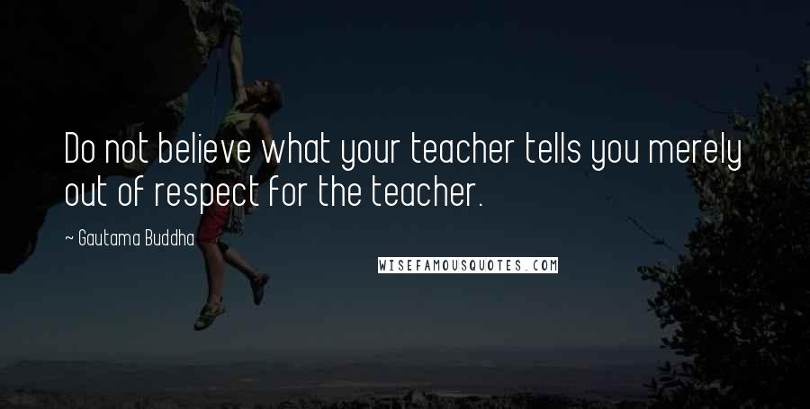 Gautama Buddha Quotes: Do not believe what your teacher tells you merely out of respect for the teacher.