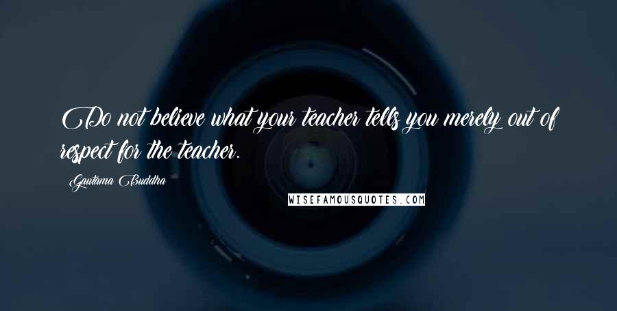 Gautama Buddha Quotes: Do not believe what your teacher tells you merely out of respect for the teacher.