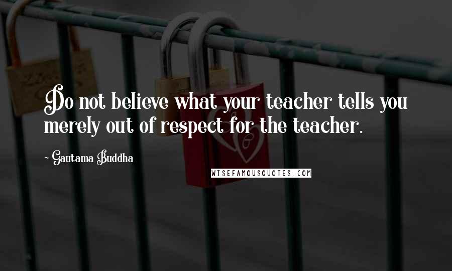 Gautama Buddha Quotes: Do not believe what your teacher tells you merely out of respect for the teacher.