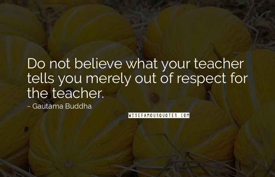 Gautama Buddha Quotes: Do not believe what your teacher tells you merely out of respect for the teacher.