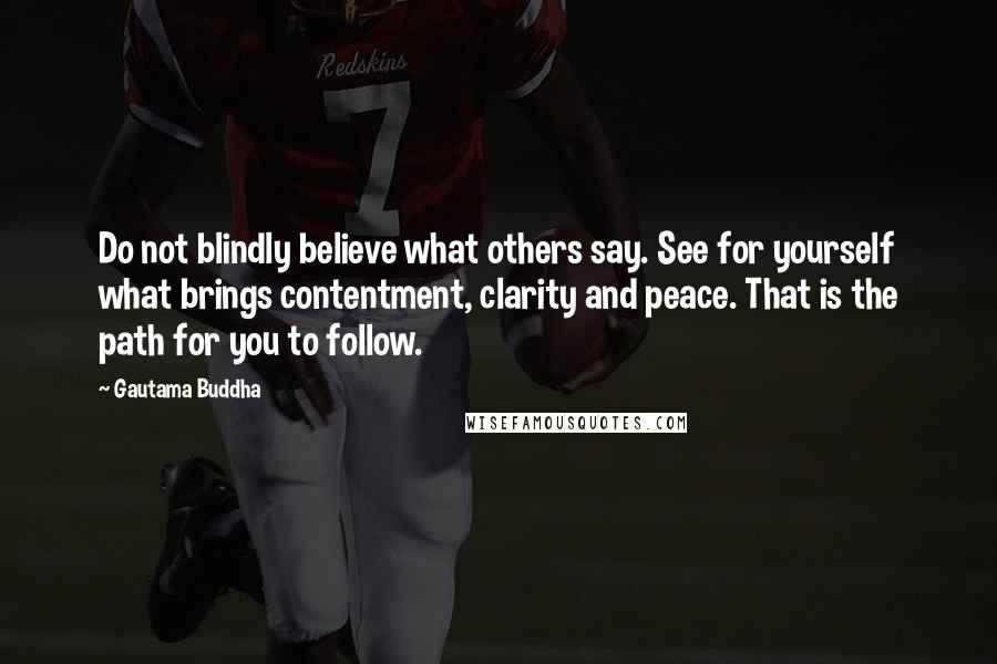 Gautama Buddha Quotes: Do not blindly believe what others say. See for yourself what brings contentment, clarity and peace. That is the path for you to follow.