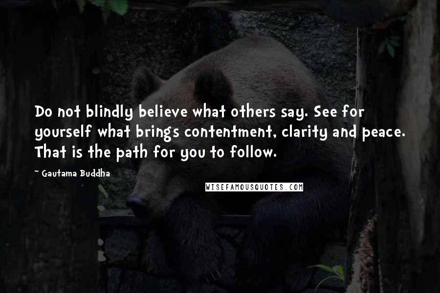 Gautama Buddha Quotes: Do not blindly believe what others say. See for yourself what brings contentment, clarity and peace. That is the path for you to follow.