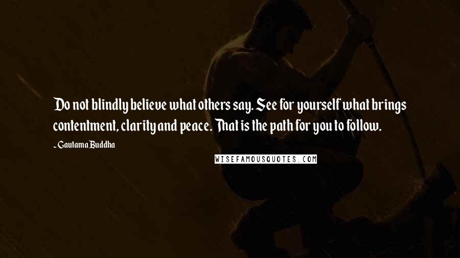 Gautama Buddha Quotes: Do not blindly believe what others say. See for yourself what brings contentment, clarity and peace. That is the path for you to follow.