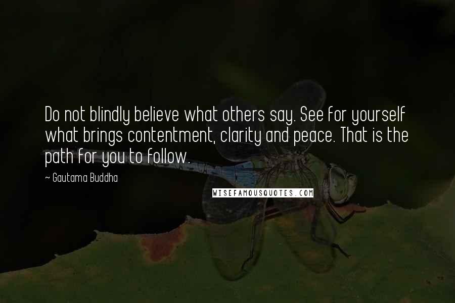 Gautama Buddha Quotes: Do not blindly believe what others say. See for yourself what brings contentment, clarity and peace. That is the path for you to follow.