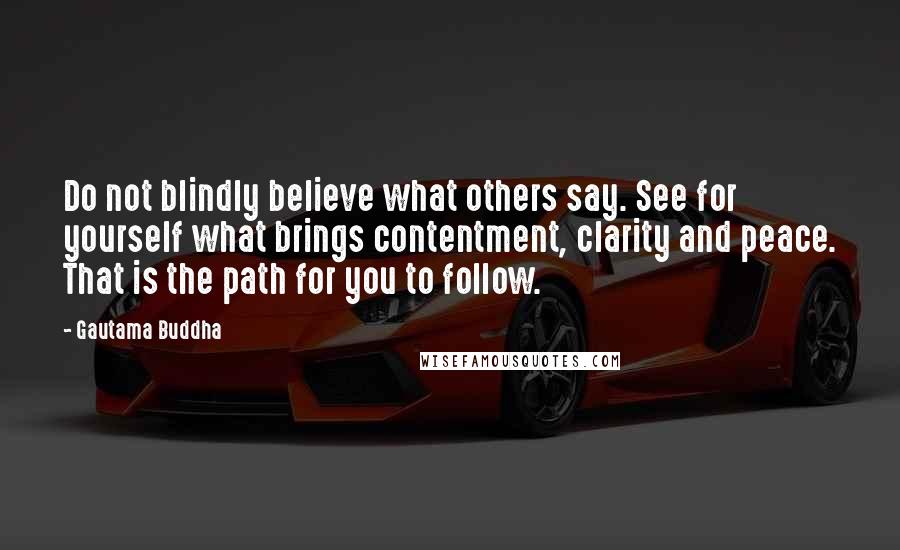 Gautama Buddha Quotes: Do not blindly believe what others say. See for yourself what brings contentment, clarity and peace. That is the path for you to follow.