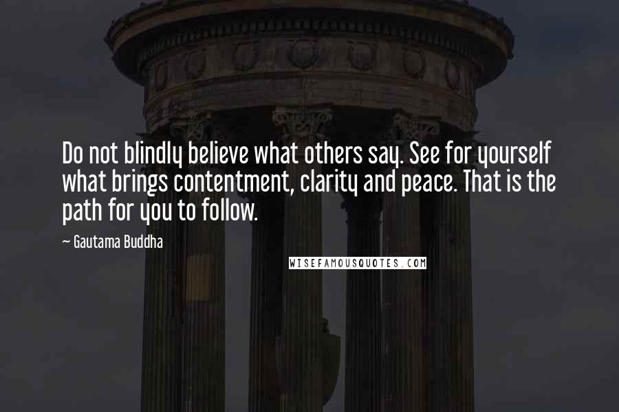 Gautama Buddha Quotes: Do not blindly believe what others say. See for yourself what brings contentment, clarity and peace. That is the path for you to follow.