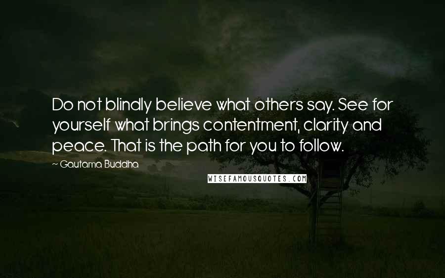 Gautama Buddha Quotes: Do not blindly believe what others say. See for yourself what brings contentment, clarity and peace. That is the path for you to follow.