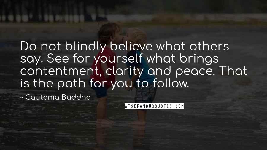 Gautama Buddha Quotes: Do not blindly believe what others say. See for yourself what brings contentment, clarity and peace. That is the path for you to follow.