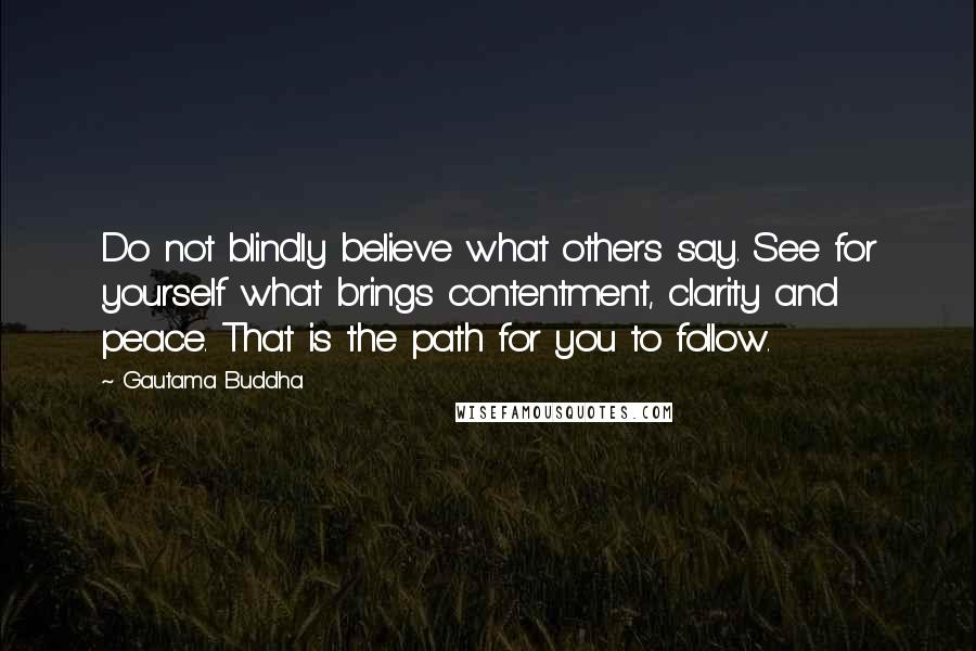 Gautama Buddha Quotes: Do not blindly believe what others say. See for yourself what brings contentment, clarity and peace. That is the path for you to follow.