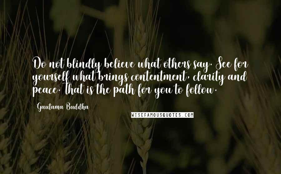 Gautama Buddha Quotes: Do not blindly believe what others say. See for yourself what brings contentment, clarity and peace. That is the path for you to follow.