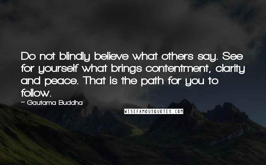 Gautama Buddha Quotes: Do not blindly believe what others say. See for yourself what brings contentment, clarity and peace. That is the path for you to follow.