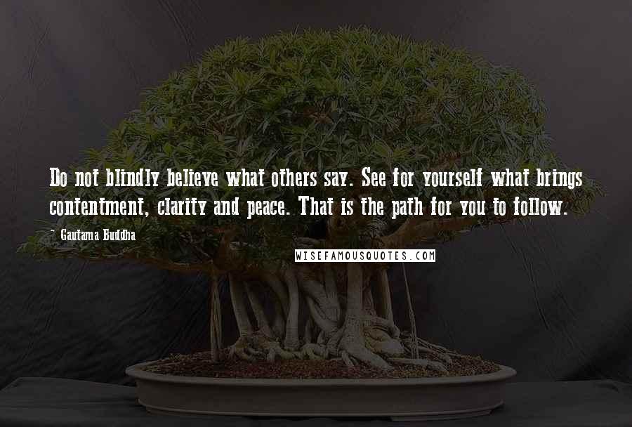 Gautama Buddha Quotes: Do not blindly believe what others say. See for yourself what brings contentment, clarity and peace. That is the path for you to follow.