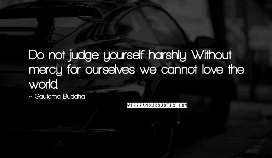 Gautama Buddha Quotes: Do not judge yourself harshly. Without mercy for ourselves we cannot love the world.