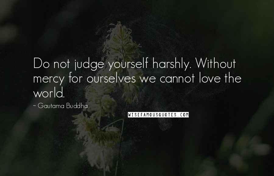 Gautama Buddha Quotes: Do not judge yourself harshly. Without mercy for ourselves we cannot love the world.