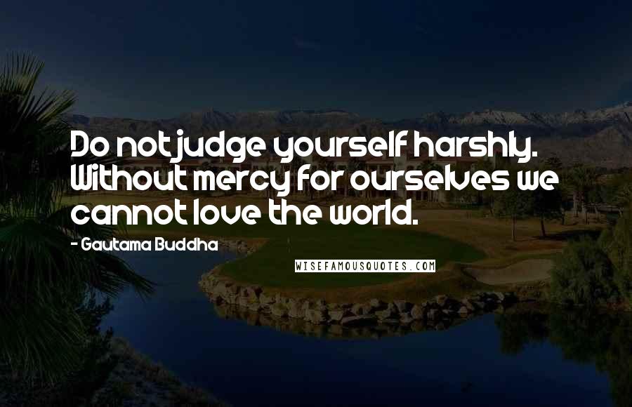 Gautama Buddha Quotes: Do not judge yourself harshly. Without mercy for ourselves we cannot love the world.