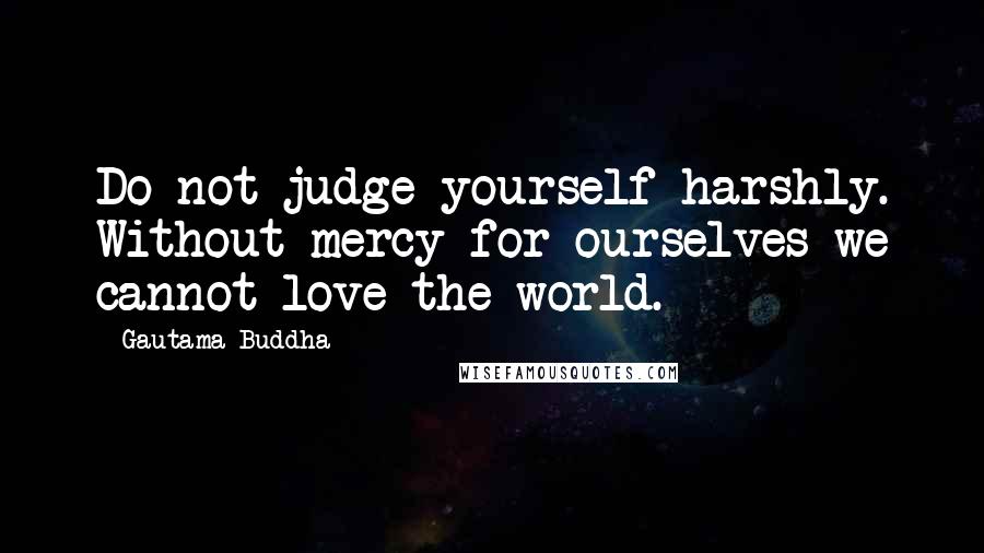 Gautama Buddha Quotes: Do not judge yourself harshly. Without mercy for ourselves we cannot love the world.