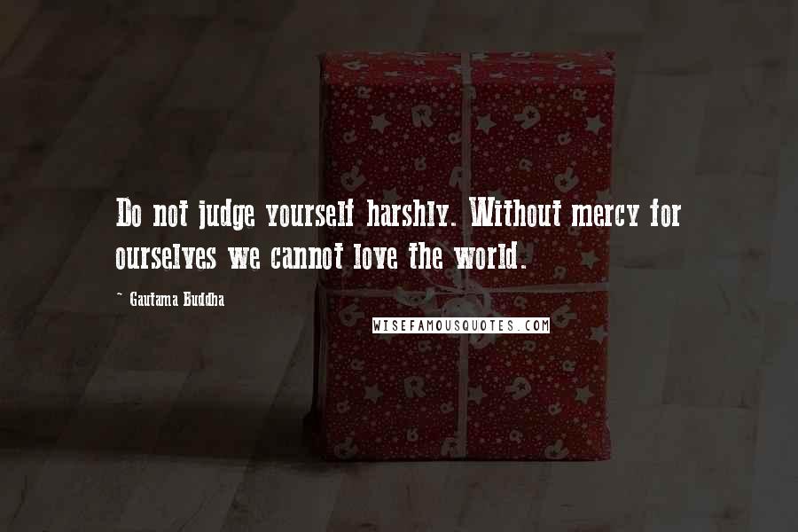 Gautama Buddha Quotes: Do not judge yourself harshly. Without mercy for ourselves we cannot love the world.