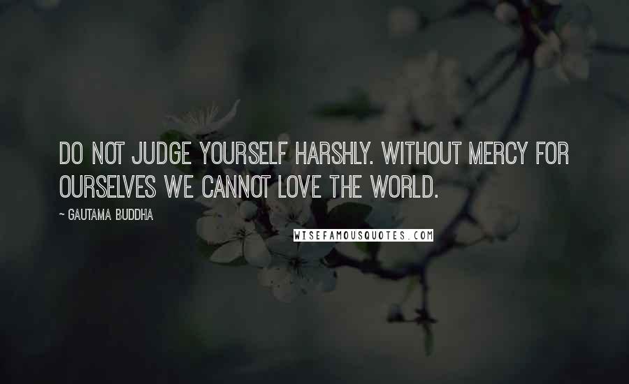 Gautama Buddha Quotes: Do not judge yourself harshly. Without mercy for ourselves we cannot love the world.