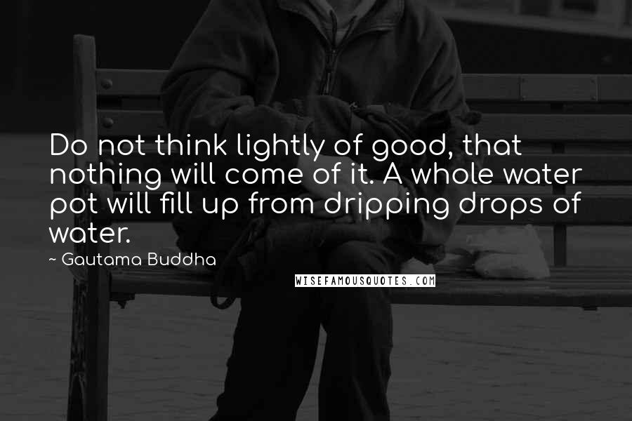 Gautama Buddha Quotes: Do not think lightly of good, that nothing will come of it. A whole water pot will fill up from dripping drops of water.