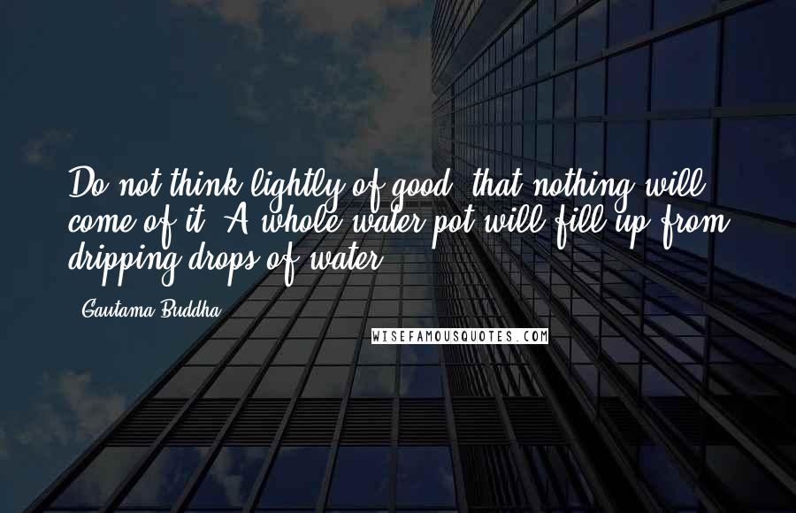 Gautama Buddha Quotes: Do not think lightly of good, that nothing will come of it. A whole water pot will fill up from dripping drops of water.