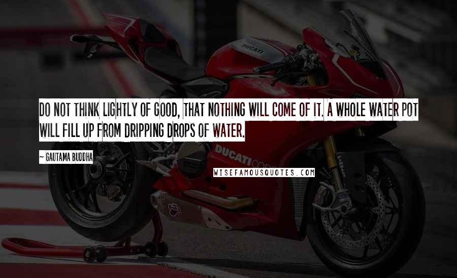 Gautama Buddha Quotes: Do not think lightly of good, that nothing will come of it. A whole water pot will fill up from dripping drops of water.