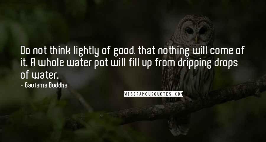 Gautama Buddha Quotes: Do not think lightly of good, that nothing will come of it. A whole water pot will fill up from dripping drops of water.