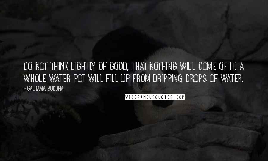 Gautama Buddha Quotes: Do not think lightly of good, that nothing will come of it. A whole water pot will fill up from dripping drops of water.