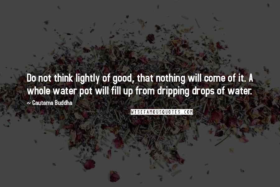 Gautama Buddha Quotes: Do not think lightly of good, that nothing will come of it. A whole water pot will fill up from dripping drops of water.