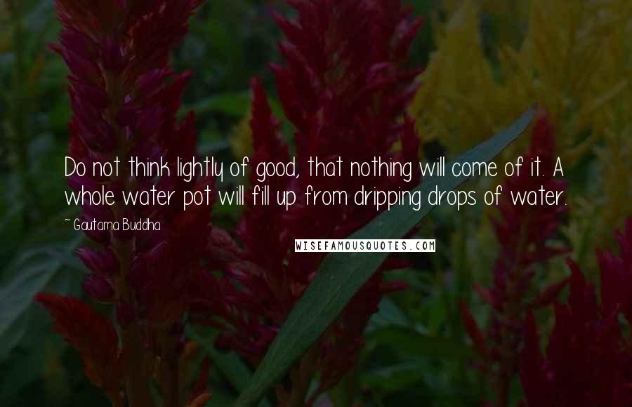 Gautama Buddha Quotes: Do not think lightly of good, that nothing will come of it. A whole water pot will fill up from dripping drops of water.