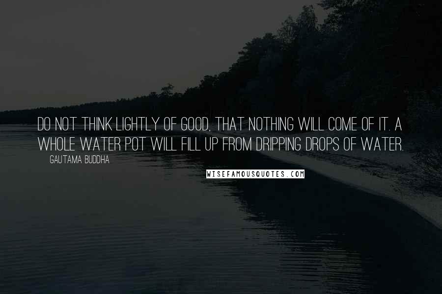 Gautama Buddha Quotes: Do not think lightly of good, that nothing will come of it. A whole water pot will fill up from dripping drops of water.