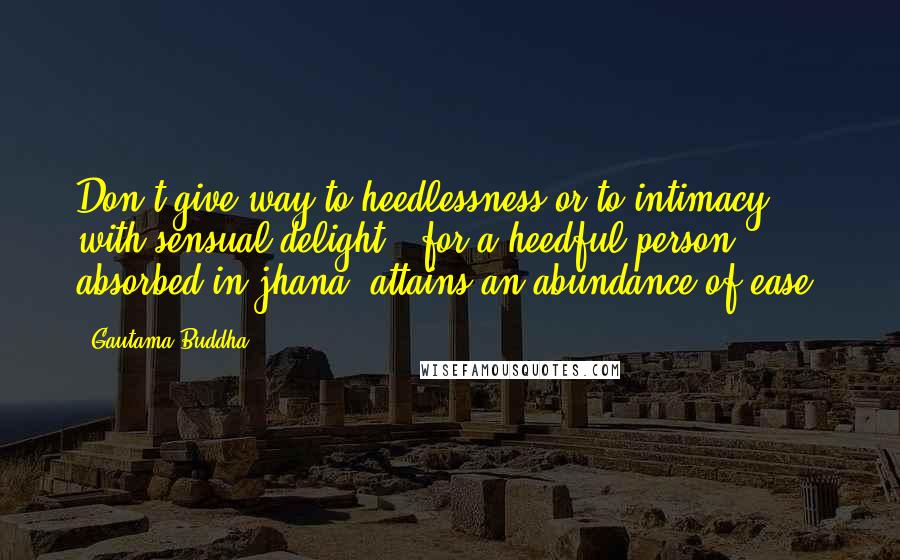 Gautama Buddha Quotes: Don't give way to heedlessness or to intimacy with sensual delight - for a heedful person, absorbed in jhana, attains an abundance of ease.