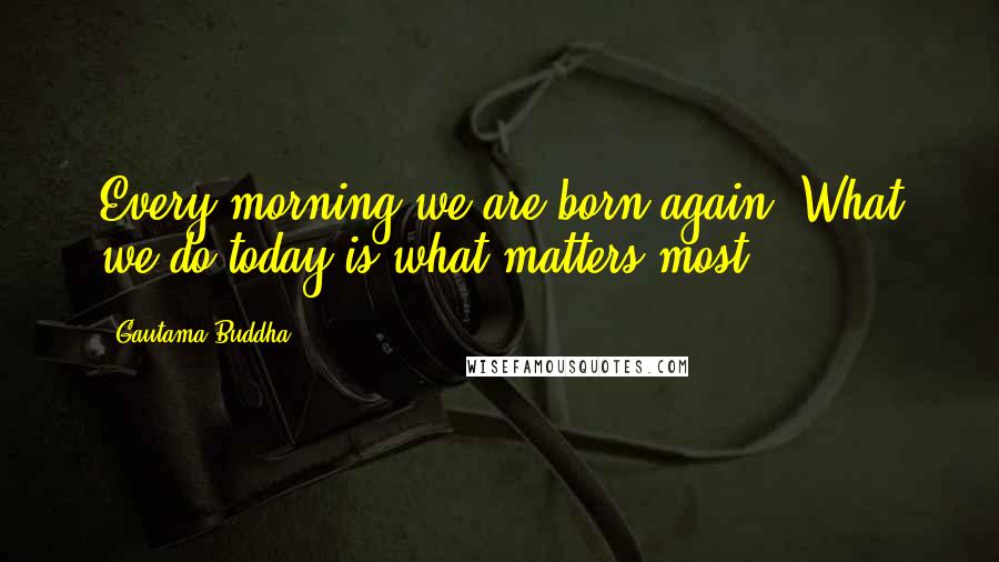 Gautama Buddha Quotes: Every morning we are born again. What we do today is what matters most.