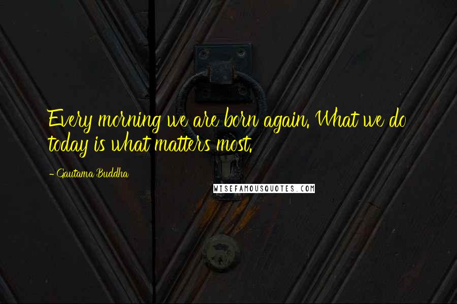 Gautama Buddha Quotes: Every morning we are born again. What we do today is what matters most.