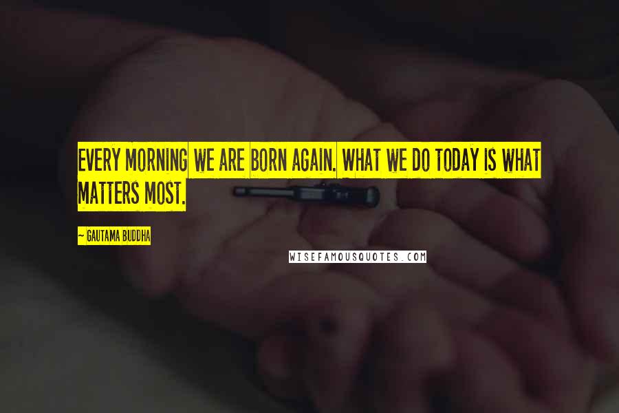 Gautama Buddha Quotes: Every morning we are born again. What we do today is what matters most.