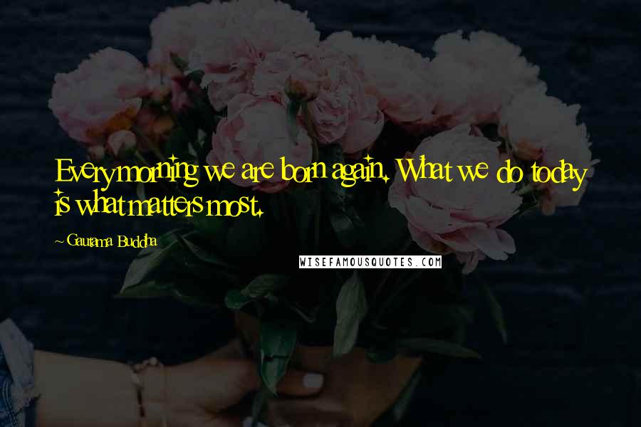 Gautama Buddha Quotes: Every morning we are born again. What we do today is what matters most.