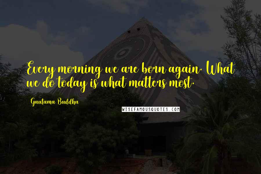 Gautama Buddha Quotes: Every morning we are born again. What we do today is what matters most.