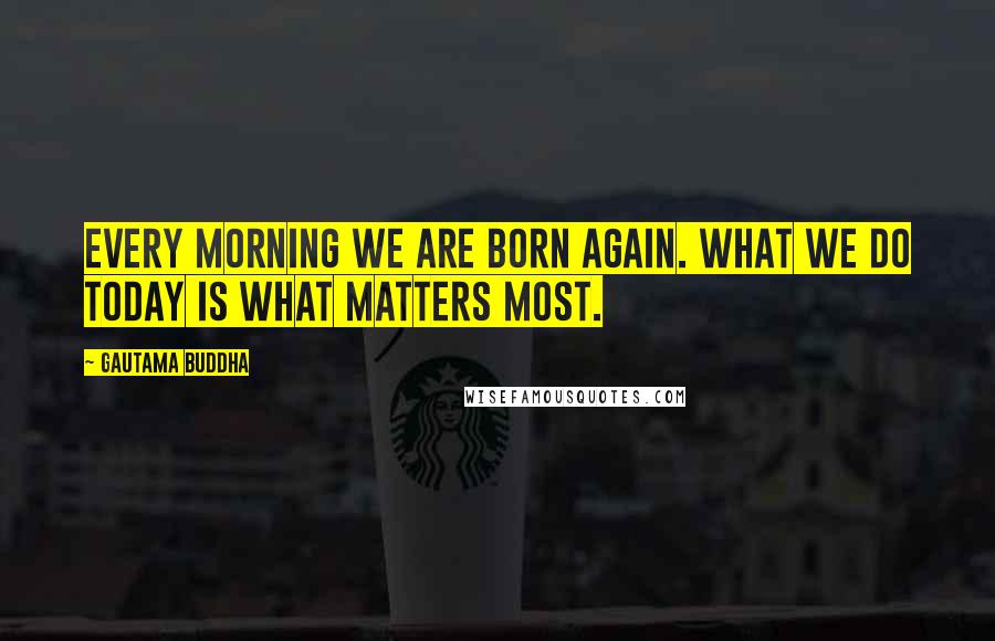 Gautama Buddha Quotes: Every morning we are born again. What we do today is what matters most.