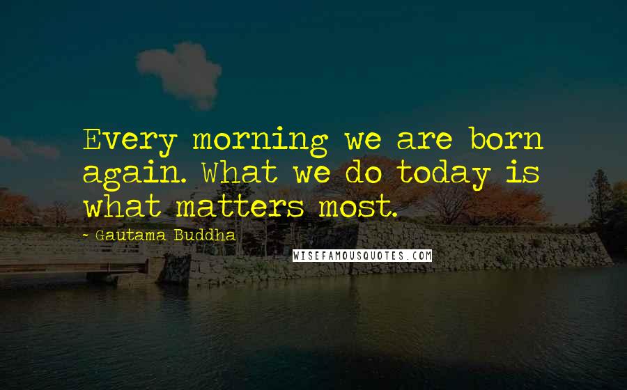 Gautama Buddha Quotes: Every morning we are born again. What we do today is what matters most.