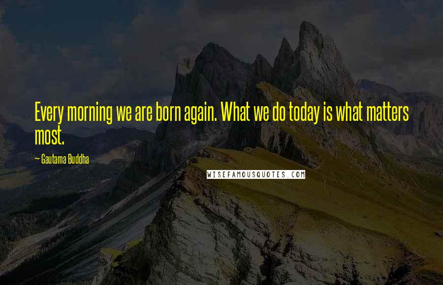 Gautama Buddha Quotes: Every morning we are born again. What we do today is what matters most.