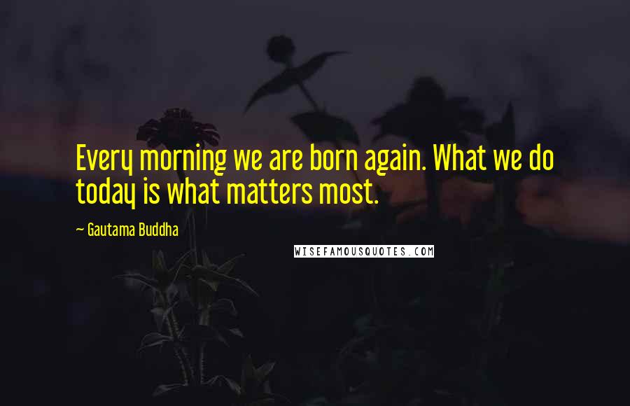 Gautama Buddha Quotes: Every morning we are born again. What we do today is what matters most.