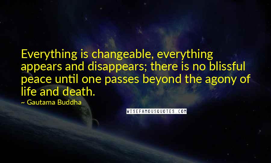 Gautama Buddha Quotes: Everything is changeable, everything appears and disappears; there is no blissful peace until one passes beyond the agony of life and death.