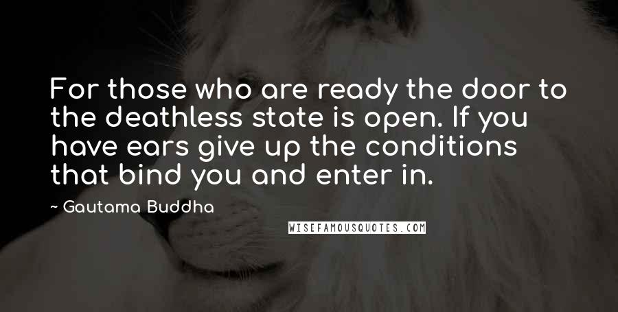 Gautama Buddha Quotes: For those who are ready the door to the deathless state is open. If you have ears give up the conditions that bind you and enter in.