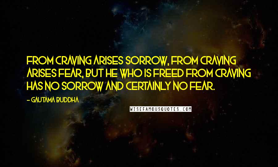 Gautama Buddha Quotes: From craving arises sorrow, from craving arises fear, but he who is freed from craving has no sorrow and certainly no fear.