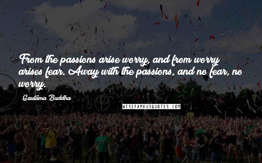 Gautama Buddha Quotes: From the passions arise worry, and from worry arises fear. Away with the passions, and no fear, no worry.