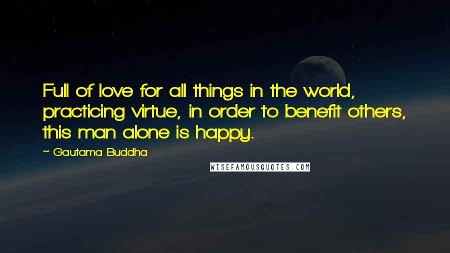 Gautama Buddha Quotes: Full of love for all things in the world, practicing virtue, in order to benefit others, this man alone is happy.