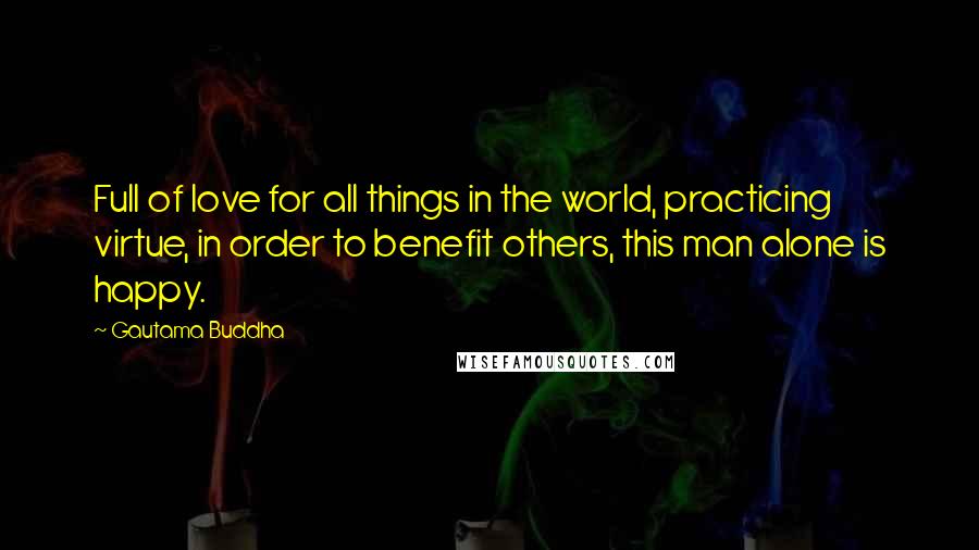 Gautama Buddha Quotes: Full of love for all things in the world, practicing virtue, in order to benefit others, this man alone is happy.