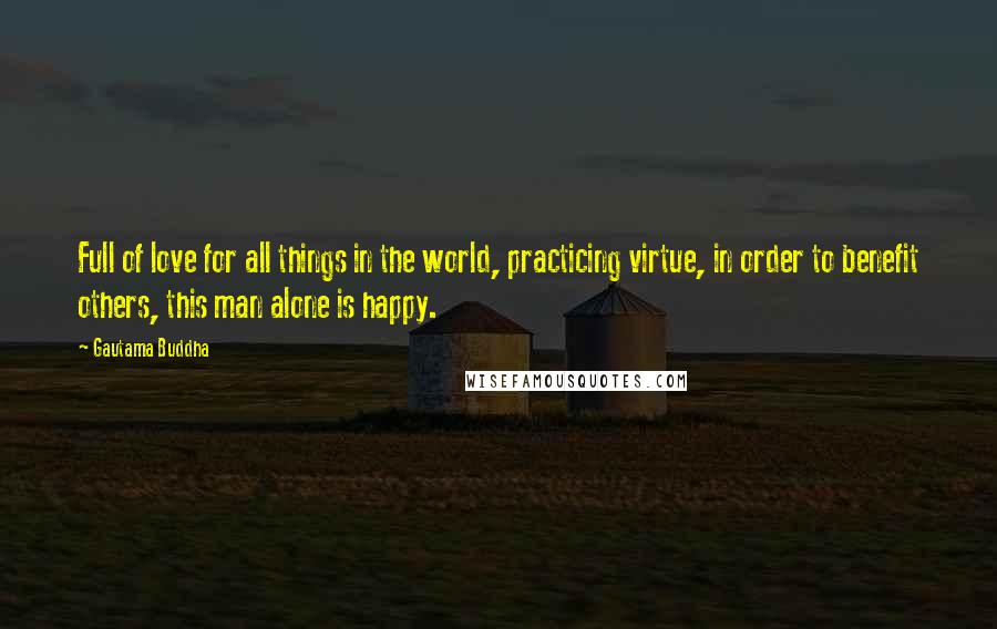 Gautama Buddha Quotes: Full of love for all things in the world, practicing virtue, in order to benefit others, this man alone is happy.