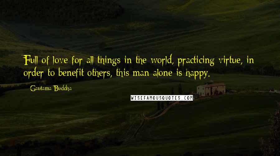 Gautama Buddha Quotes: Full of love for all things in the world, practicing virtue, in order to benefit others, this man alone is happy.