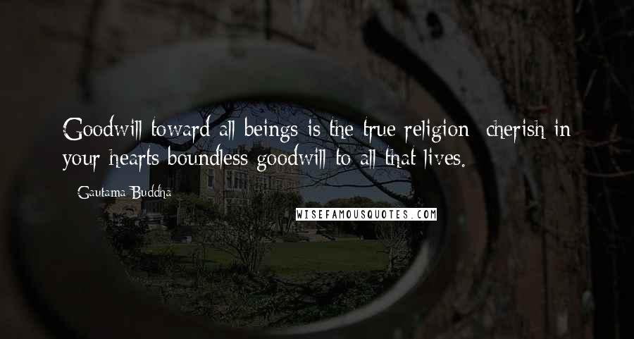 Gautama Buddha Quotes: Goodwill toward all beings is the true religion; cherish in your hearts boundless goodwill to all that lives.
